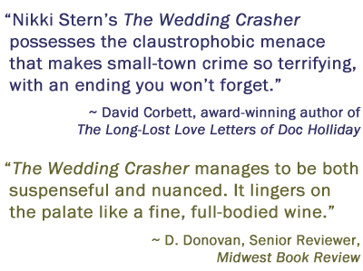 Nikki Stern's The Wedding Crasher possesses the claustrophobic menace that makes small-town crime so terrifying, with an ending you won't forget. David Corbett, award-winning author of The Long-Lost Love Letters of Doc Holliday. The Wedding Crasher manages to be both suspenseful and nuanced. It lingers on the palate like a fine, full-bodied wine. D. Donovan, Senior Reviewer, Midwest Book Review